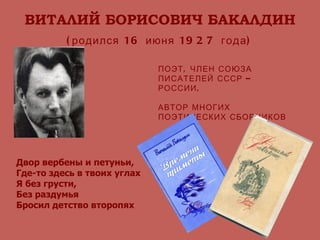 ВИТАЛИЙ БОРИСОВИЧ БАКАЛДИН (родился 16 июня 1927 года) ПОЭТ, ЧЛЕН СОЮЗА ПИСАТЕЛЕЙ СССР – РОССИИ. АВТОР МНОГИХ ПОЭТИЧЕСКИХ СБОРНИКОВ Двор вербены и петуньи, Где-то здесь в твоих углах Я без грусти, Без раздумья Бросил детство второпях . 