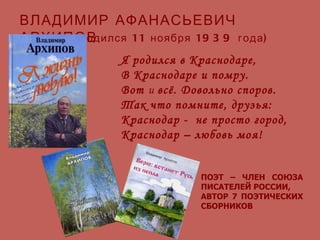 Я родился в Краснодаре, В Краснодаре и помру. Вот  и  всё. Довольно споров. Так что помните, друзья: Краснодар -  не просто город, Краснодар – любовь моя! ВЛАДИМИР   АФАНАСЬЕВИЧ АРХИПОВ (родился 11 ноября 1939 года) ПОЭТ – ЧЛЕН СОЮЗА ПИСАТЕЛЕЙ РОССИИ, АВТОР 7 ПОЭТИЧЕСКИХ СБОРНИКОВ 