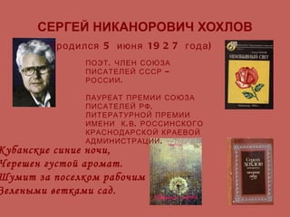 СЕРГЕЙ НИКАНОРОВИЧ ХОХЛОВ (родился 5 июня 1927 года) ПОЭТ, ЧЛЕН СОЮЗА ПИСАТЕЛЕЙ СССР – РОССИИ. ЛАУРЕАТ ПРЕМИИ СОЮЗА ПИСАТЕЛЕЙ РФ,  ЛИТЕРАТУРНОЙ ПРЕМИИ  ИМЕНИ  К.В. РОССИНСКОГО  КРАСНОДАРСКОЙ КРАЕВОЙ АДМИНИСТРАЦИИ. Кубанские синие ночи, Черешен густой аромат. Шумит за поселком рабочим Зелеными ветками сад. 