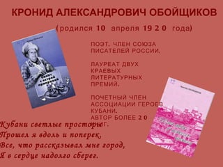 КРОНИД АЛЕКСАНДРОВИЧ ОБОЙЩИКОВ (родился 10 апреля 1920 года) ПОЭТ, ЧЛЕН СОЮЗА ПИСАТЕЛЕЙ РОССИИ,  ЛАУРЕАТ ДВУХ КРАЕВЫХ ЛИТЕРАТУРНЫХ ПРЕМИЙ. ПОЧЕТНЫЙ ЧЛЕН АССОЦИАЦИИ ГЕРОЕВ КУБАНИ. АВТОР БОЛЕЕ 20 КНИГ. Кубани светлые просторы Прошел я вдоль и поперек. Все, что рассказывал мне город, Я в сердце надолго сберег. 