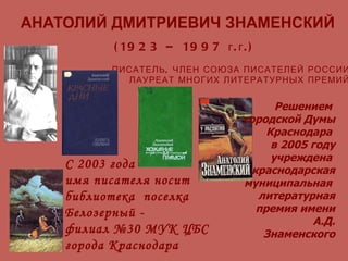 АНАТОЛИЙ ДМИТРИЕВИЧ ЗНАМЕНСКИЙ (1923 – 1997 г.г.) ПИСАТЕЛЬ, ЧЛЕН СОЮЗА ПИСАТЕЛЕЙ РОССИИ ЛАУРЕАТ МНОГИХ ЛИТЕРАТУРНЫХ ПРЕМИЙ С 2003 года  имя писателя носит  библиотека  поселка Белозерный -  филиал №30 МУК ЦБС  города Краснодара Решением  городской Думы Краснодара  в 2005 году учреждена  краснодарская муниципальная  литературная премия имени А.Д. Знаменского 