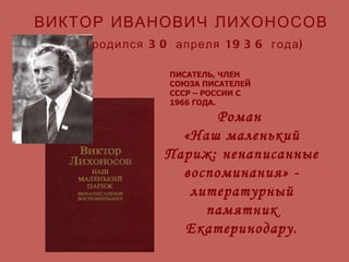 Роман  «Наш маленький Париж: ненаписанные воспоминания» - литературный памятник Екатеринодару. ВИКТОР ИВАНОВИЧ ЛИХОНОСОВ (родился 30 апреля 1936 года) ПИСАТЕЛЬ, ЧЛЕН СОЮЗА ПИСАТЕЛЕЙ СССР – РОССИИ С 1966 ГОДА. 