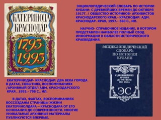 ЭНЦИКЛОПЕДИЧЕСКИЙ СЛОВАРЬ ПО ИСТОРИИ КУБАНИ: С ДРЕВНЕЙШИХ ВРЕМЕН ДО ОКТЯБРЯ 1917Г. / ОБЩЕСТВО ИСТОРИКОВ- АРХИВИСТОВ КРАСНОДАРСКОГО КРАЯ.- КРАСНОДАР: АДМ. КРАСНОДАР. КРАЯ, 1997.- 560 С., ИЛ. НАУЧНО- СПРАВОЧНОЕ ИЗДАНИЕ, В КОТОРОМ ПРЕДСТАВЛЕН НАИБОЛЕЕ ПОЛНЫЙ СВОД ИНФОРМАЦИИ В ОБЛАСТИ ИСТОРИЧЕСКОГО КРАЕВЕДЕНИЯ . ЕКАТЕРИНОДАР- КРАСНОДАР: ДВА ВЕКА ГОРОДА В ДАТАХ, СОБЫТИЯХ, ВОСПОМИНАНИЯХ /АРХИВНЫЙ ОТДЕЛ АДМ. КРАСНОДАРСКОГО КРАЯ , 1993.- 798 С., ИЛ. В ДАТАХ, ФАКТАХ, ВОСПОМИНАНИЯХ ВОССОЗДАНЫ СТРАНИЦЫ ЖИЗНИ ЕКАТЕРИНОЛДАРА – КРАСНОДАРА ОТ ЕГО ОСНОВАНИЯ ДО СОВРЕМЕННОСТИ. МНОГИЕ УНИКАЛЬНЫЕ АРХИВНЫЕ МАТЕРИАЛЫ ПУБЛИКУЮТСЯ ВПЕРВЫЕ. 