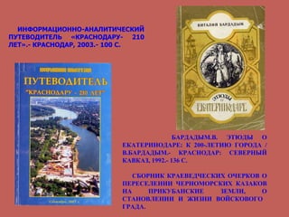 ИНФОРМАЦИОННО-АНАЛИТИЧЕСКИЙ ПУТЕВОДИТЕЛЬ «КРАСНОДАРУ- 210 ЛЕТ».- КРАСНОДАР, 2003.- 100 С. БАРДАДЫМ.В. ЭТЮДЫ О ЕКАТЕРИНОДАРЕ: К 200-ЛЕТИЮ ГОРОДА / В.БАРДАДЫМ.- КРАСНОДАР: СЕВЕРНЫЙ КАВКАЗ, 1992.- 136 С. СБОРНИК КРАЕВЕДЧЕСКИХ ОЧЕРКОВ О ПЕРЕСЕЛЕНИИ ЧЕРНОМОРСКИХ КАЗАКОВ НА ПРИКУБАНСКИЕ ЗЕМЛИ, О СТАНОВЛЕНИИ И ЖИЗНИ ВОЙСКОВОГО  ГРАДА. 