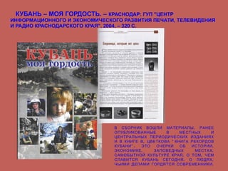 КУБАНЬ – МОЯ ГОРДОСТЬ. –  КРАСНОДАР: ГУП "ЦЕНТР ИНФОРМАЦИОННОГО И ЭКОНОМИЧЕСКОГО РАЗВИТИЯ ПЕЧАТИ, ТЕЛЕВИДЕНИЯ И РАДИО КРАСНОДАРСКОГО КРАЯ", 2004. – 320 С. В СБОРНИК ВОШЛИ МАТЕРИАЛЫ, РАНЕЕ ОПУБЛИКОВАННЫЕ В МЕСТНЫХ И ЦЕНТРАЛЬНЫХ ПЕРИОДИЧЕСКИХ ИЗДАНИЯХ И В КНИГЕ В. ЦВЕТКОВА "КНИГА РЕКОРДОВ КУБАНИ". ЭТО ОЧЕРКИ ОБ ИСТОРИИ, ЭКОНОМИКЕ, ЗАПОВЕДНЫХ МЕСТАХ, САМОБЫТНОЙ КУЛЬТУРЕ КРАЯ, О ТОМ, ЧЕМ СЛАВИТСЯ КУБАНЬ СЕГОДНЯ, О ЛЮДЯХ, ЧЬИМИ ДЕЛАМИ ГОРДЯТСЯ СОВРЕМЕННИКИ.   