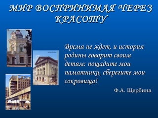 МИР ВОСПРИНИМАЯ ЧЕРЕЗ КРАСОТУ Время не ждет, и история родины говорит своим детям: пощадите мои памятники, сберегите мои сокровища! Ф.А. Щербина 