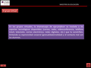 MAESTRÍA EN EDUCACIÓN


El grupo virtual




       En los grupos virtuales, la dramaturgia de ego-profesor se traslada a los
       soportes tecnológicos disponibles (correo, radio, videoconferencia, teléfono
       móvil, televisión, correo electrónico, redes digitales, etc.) que la constriñen,
       limitando su expresividad corporal (gestualidad/oralidad) y el contacto real con
       los alumnos.
 