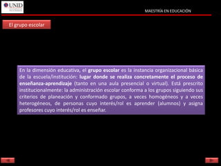 MAESTRÍA EN EDUCACIÓN


El grupo escolar




    En la dimensión educativa, el grupo escolar es la instancia organizacional básica
    de la escuela/institución: lugar donde se realiza concretamente el proceso de
    enseñanza-aprendizaje (tanto en una aula presencial o virtual). Está prescrito
    institucionalmente: la administración escolar conforma a los grupos siguiendo sus
    criterios de planeación y conformado grupos, a veces homogéneos y a veces
    heterogéneos, de personas cuyo interés/rol es aprender (alumnos) y asigna
    profesores cuyo interés/rol es enseñar.
 