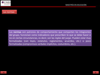 MAESTRÍA EN EDUCACIÓN


Las normas




     Las normas son patrones de comportamiento que comparten los integrantes
     del grupo, funcionan como indicadores que prescriben lo que se debe hacer o
     no en ciertas circunstancias, es decir, son las reglas del juego. Pueden estar muy
     formalizadas (con leyes, estatutos, reglamentos, acuerdos, etc.) o poco
     formalizadas (compromisos verbales implícitos, costumbres, etc.).
 
