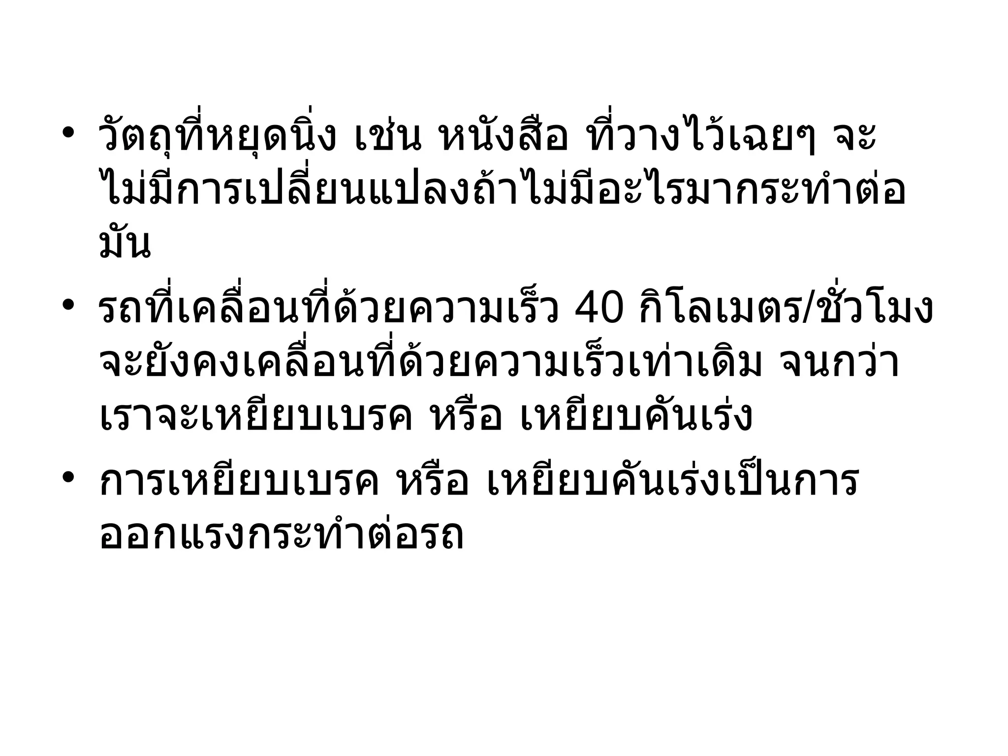 วัตถุที่หยุดนิ่ง เช่น หนังสือ ที่วางไว้เฉยๆ จะไม่มีการเปลี่ยนแปลงถ้าไม่มีอะไรมากระทำต่อมัน รถที่เคลื่อนที่ด้วยความเร็ว  40  กิโลเมตร / ชั่วโมง จะยังคงเคลื่อนที่ด้วยความเร็วเท่าเดิม จนกว่าเราจะเหยียบเบรค หรือ เหยียบคันเร่ง การเหยียบเบรค หรือ เหยียบคันเร่งเป็นการออกแรงกระทำต่อรถ 