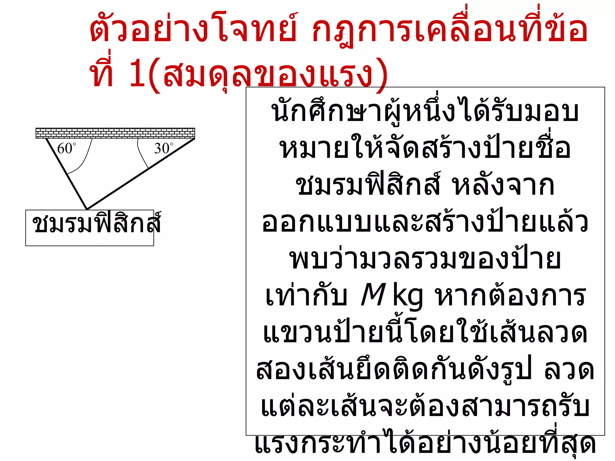 ตัวอย่างโจทย์ กฎการเคลื่อนที่ข้อที่  1( สมดุลของแรง ) นักศึกษาผู้หนึ่งได้รับมอบหมายให้จัดสร้างป้ายชื่อชมรมฟิสิกส์ หลังจากออกแบบและสร้างป้ายแล้วพบว่ามวลรวมของป้ายเท่ากับ  M  kg  หากต้องการแขวนป้ายนี้โดยใช้เส้นลวดสองเส้นยึดติดกันดังรูป ลวดแต่ละเส้นจะต้องสามารถรับแรงกระทำได้อย่างน้อยที่สุดเท่าใด ชมรมฟิสิกส์ 