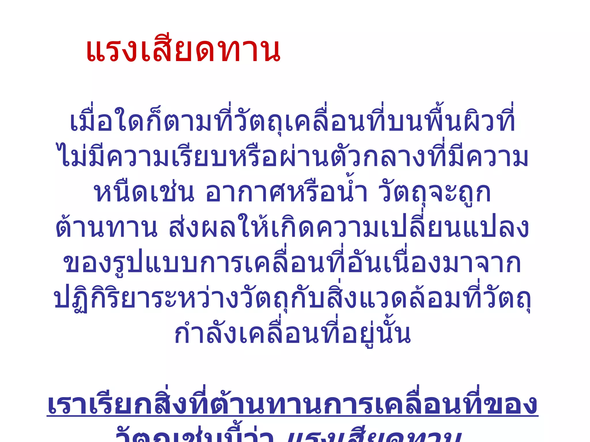 แรงเสียดทาน เมื่อใดก็ตามที่วัตถุเคลื่อนที่บนพื้นผิวที่ไม่มีความเรียบหรือผ่านตัวกลางที่มีความหนืดเช่น อากาศหรือน้ำ วัตถุจะถูกต้านทาน ส่งผลให้เกิดความเปลี่ยนแปลงของรูปแบบการเคลื่อนที่อันเนื่องมาจากปฏิกิริยาระหว่างวัตถุกับสิ่งแวดล้อมที่วัตถุกำลังเคลื่อนที่อยู่นั้น เราเรียกสิ่งที่ต้านทานการเคลื่อนที่ของวัตถุเช่นนี้ว่า  แรงเสียดทาน   