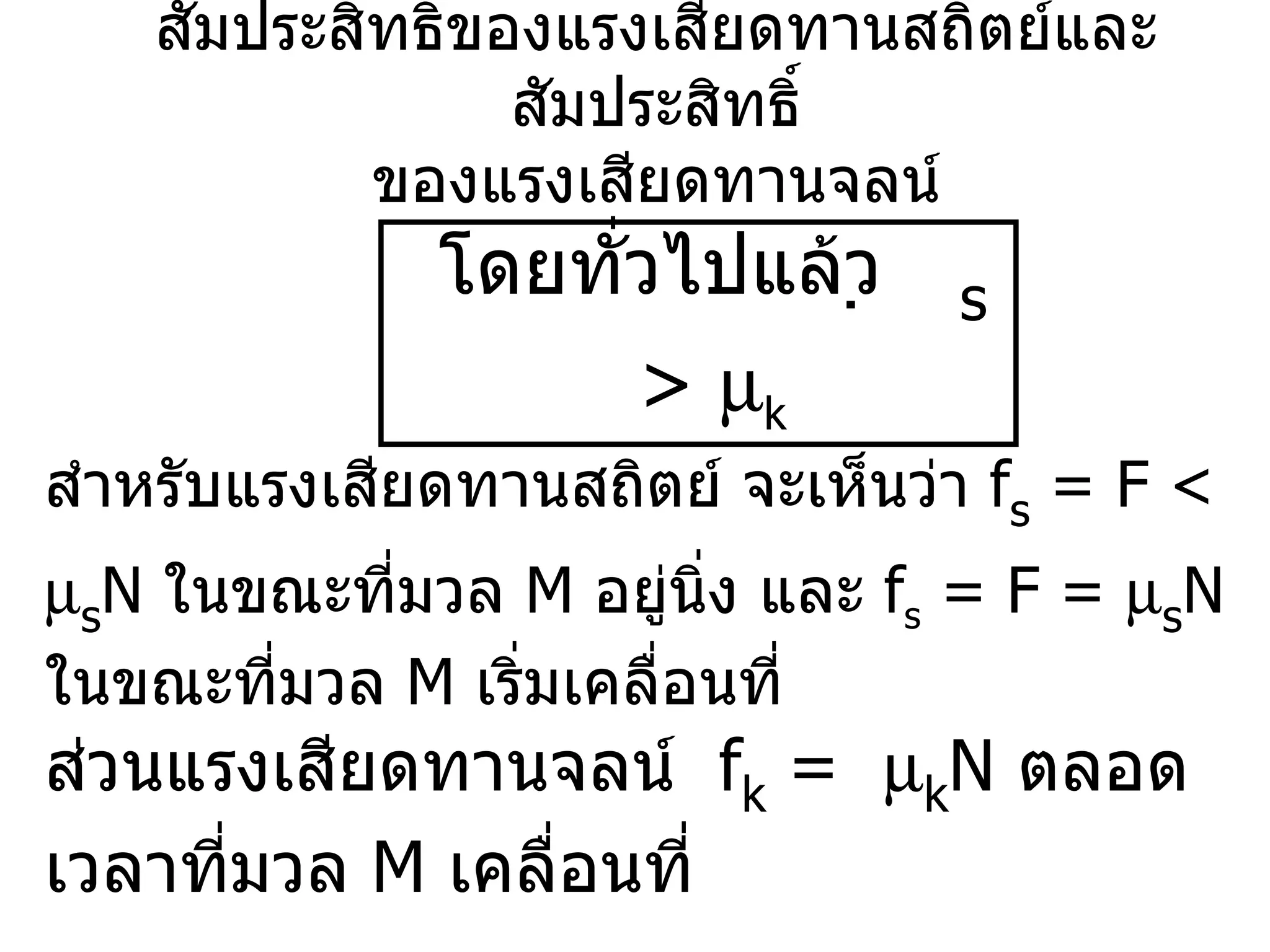 สัมประสิทธิ์ของแรงเสียดทานสถิตย์และสัมประสิทธิ์ ของแรงเสียดทานจลน์ โดยทั่วไปแล้ว   s  >   k สำหรับแรงเสียดทานสถิตย์ จะเห็นว่า  f s  = F <   s N  ในขณะที่มวล  M  อยู่นิ่ง และ  f s  = F =   s N  ในขณะที่มวล  M  เริ่มเคลื่อนที่ ส่วนแรงเสียดทานจลน์  f k  =   k N  ตลอดเวลาที่มวล  M  เคลื่อนที่ 