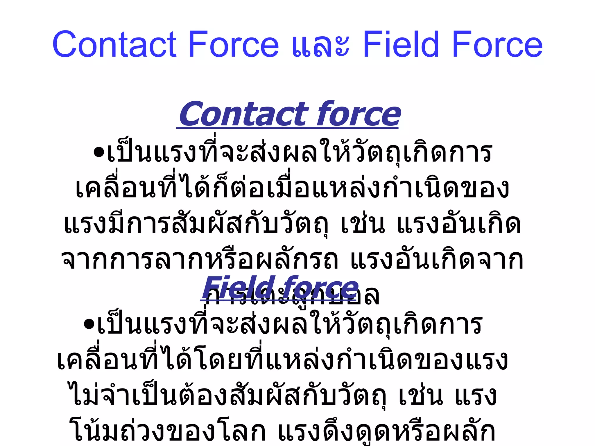 Contact Force  และ  Field Force Contact force   เป็นแรงที่ จะ ส่งผลให้วัตถุเกิดการเคลื่อนที่ได้ก็ต่อเมื่อแหล่งกำเนิดของแรงมีการสัมผัสกับวัตถุ เช่น แรงอันเกิดจากการลากหรือผลักรถ แรงอันเกิดจากการเตะลูกบอล Field force   เป็นแรงที่จะส่งผลให้วัตถุเกิดการเคลื่อนที่ได้โดยที่แหล่งกำเนิดของแรงไม่จำเป็นต้องสัมผัสกับวัตถุ เช่น แรงโน้มถ่วงของโลก แรงดึงดูดหรือผลักของประจุไฟฟ้า 