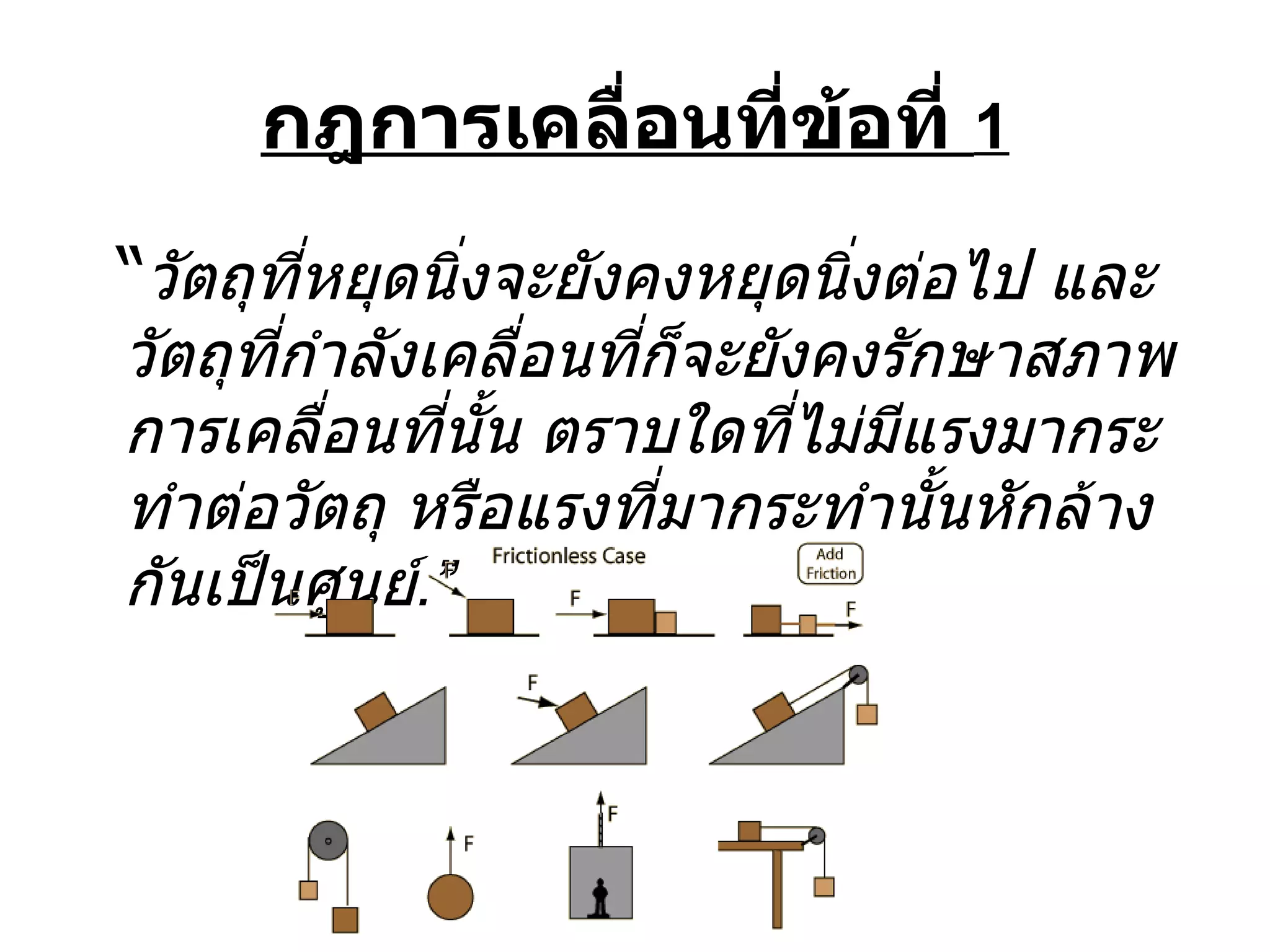 กฎการเคลื่อนที่ข้อที่  1 “ วัตถุที่หยุดนิ่งจะยังคงหยุดนิ่งต่อไป และวัตถุที่กำลังเคลื่อนที่ก็จะยังคงรักษาสภาพการเคลื่อนที่นั้น ตราบใดที่ไม่มีแรงมากระทำต่อวัตถุ หรือแรงที่มากระทำนั้นหักล้างกันเป็นศูนย์ . ” 