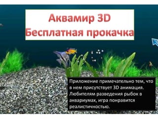 Приложение примечательно тем, что
в нем присутствует 3D анимация.
Любителям разведения рыбок в
аквариумах, игра понравится
реалистичностью.
 