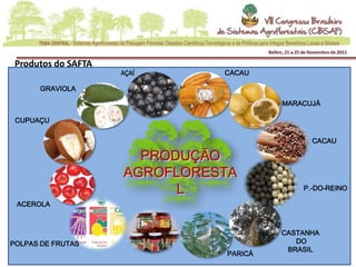 Produtos do SAFTA
                     AÇAÍ             CACAU

      GRAVIOLA

                                               MARACUJÁ

 CUPUAÇU

                                                     CACAU

                       PRODUÇÃO
                     AGROFLORESTA
                           L                       P.-DO-REINO

 ACEROLA



                                               CASTANHA
POLPAS DE FRUTAS                                  DO
                            GELÉIAS             BRASIL
                                      PARICÁ
 