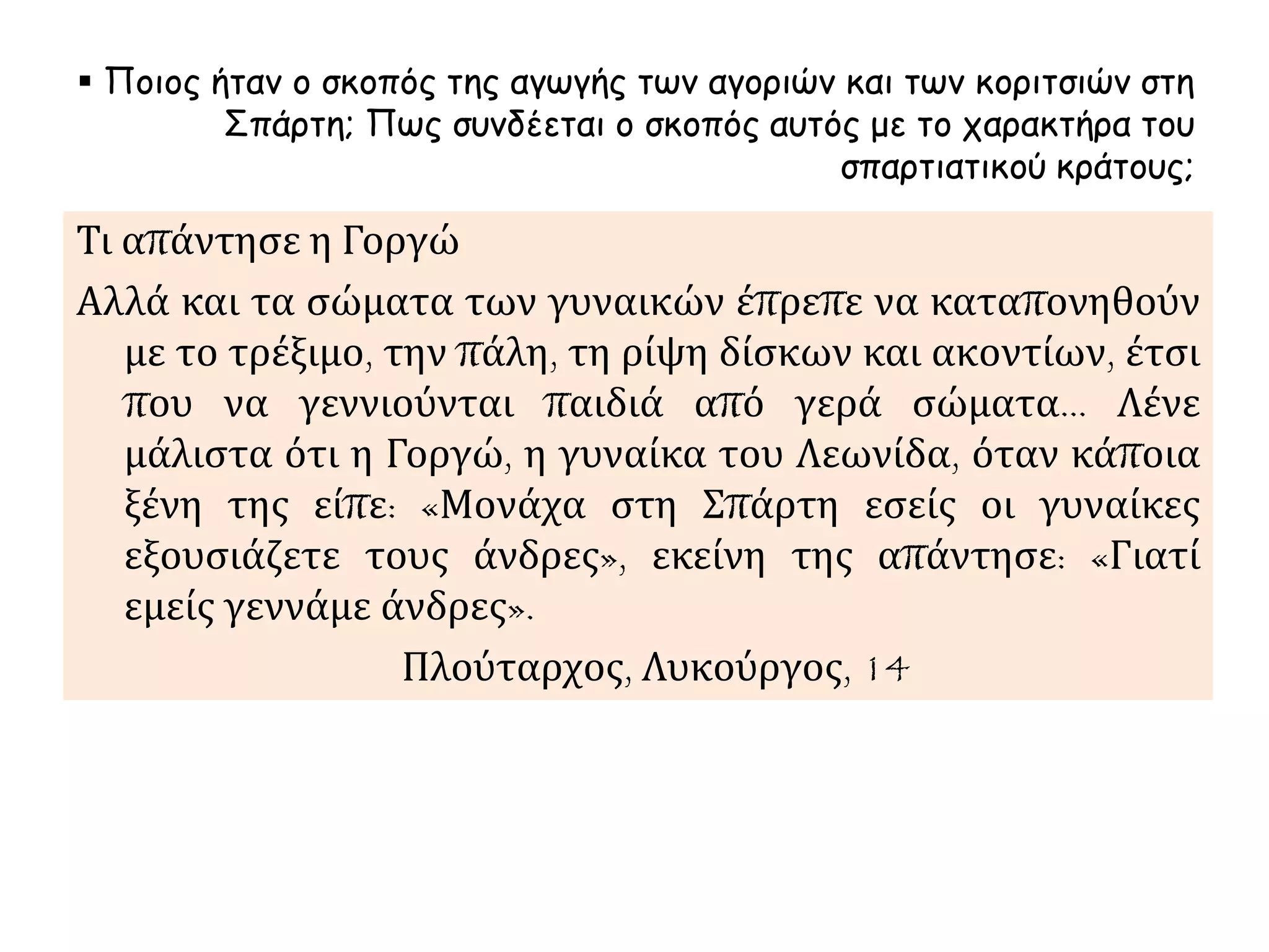  Ποιος ήταν ο σκοπός της αγωγής των αγοριών και των κοριτσιών στη 
Σπάρτη; Πως συνδέεται ο σκοπός αυτός με το χαρακτήρα του 
σπαρτιατικού κράτους; 
Τι απάντησε η Γοργώ 
Αλλά και τα σώματα των γυναικών έπρεπε να καταπονηθούν 
με το τρέξιμο, την πάλη, τη ρίψη δίσκων και ακοντίων, έτσι 
που να γεννιούνται παιδιά από γερά σώματα… Λένε 
μάλιστα ότι η Γοργώ, η γυναίκα του Λεωνίδα, όταν κάποια 
ξένη της είπε: «Μονάχα στη Σπάρτη εσείς οι γυναίκες 
εξουσιάζετε τους άνδρες», εκείνη της απάντησε: «Γιατί 
εμείς γεννάμε άνδρες». 
Πλούταρχος, Λυκούργος, 14 
 