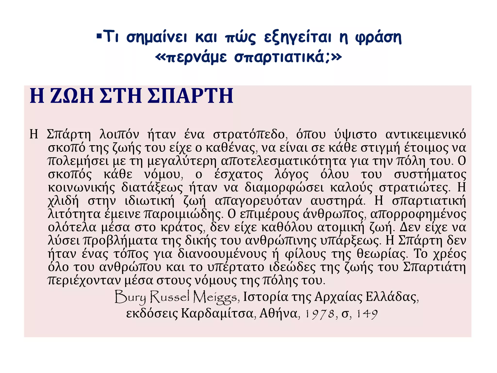 Τι σημαίνει και πώς εξηγείται η φράση 
«περνάμε σπαρτιατικά;» 
Η ΖΩΗ ΣΤΗ ΣΠΑΡΤΗ 
Η Σπάρτη λοιπόν ήταν ένα στρατόπεδο, όπου ύψιστο αντικειμενικό 
σκοπό της ζωής του είχε ο καθένας, να είναι σε κάθε στιγμή έτοιμος να 
πολεμήσει με τη μεγαλύτερη αποτελεσματικότητα για την πόλη του. Ο 
σκοπός κάθε νόμου, ο έσχατος λόγος όλου του συστήματος 
κοινωνικής διατάξεως ήταν να διαμορφώσει καλούς στρατιώτες. Η 
χλιδή στην ιδιωτική ζωή απαγορευόταν αυστηρά. Η σπαρτιατική 
λιτότητα έμεινε παροιμιώδης. Ο επιμέρους άνθρωπος, απορροφημένος 
ολότελα μέσα στο κράτος, δεν είχε καθόλου ατομική ζωή. Δεν είχε να 
λύσει προβλήματα της δικής του ανθρώπινης υπάρξεως. Η Σπάρτη δεν 
ήταν ένας τόπος για διανοουμένους ή φίλους της θεωρίας. Το χρέος 
όλο του ανθρώπου και το υπέρτατο ιδεώδες της ζωής του Σπαρτιάτη 
περιέχονταν μέσα στους νόμους της πόλης του. 
Bury Russel Meiggs, Ιστορία της Αρχαίας Ελλάδας, 
εκδόσεις Καρδαμίτσα, Αθήνα, 1978, σ, 149 
 