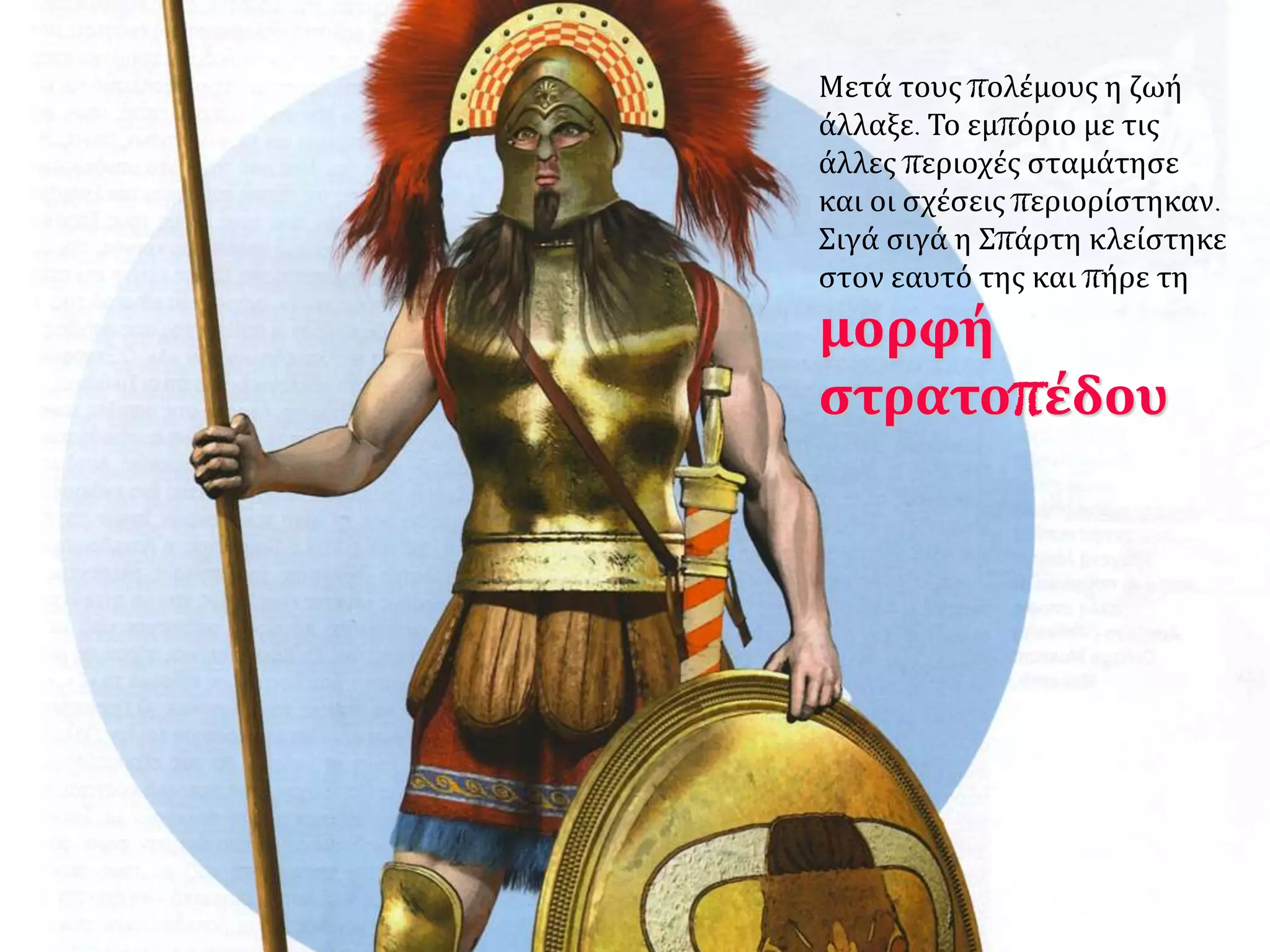 Μετά τους πολέμους η ζωή 
άλλαξε. Το εμπόριο με τις 
άλλες περιοχές σταμάτησε 
και οι σχέσεις περιορίστηκαν. 
Σιγά σιγά η Σπάρτη κλείστηκε 
στον εαυτό της και πήρε τη 
μορφή 
στρατοπέδου 
 