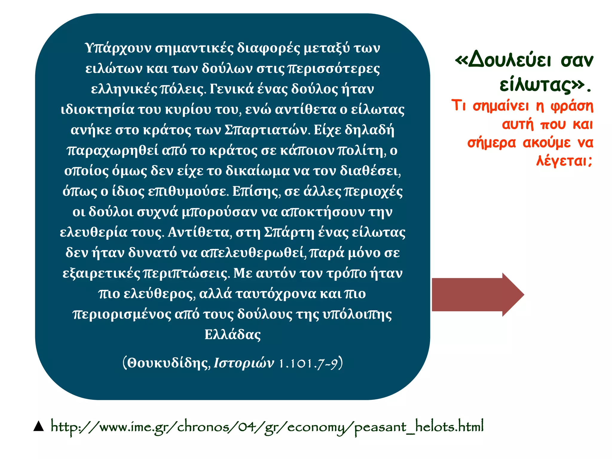«Δουλεύει σαν 
είλωτας». 
Τι σημαίνει η φράση 
αυτή που και 
σήμερα ακούμε να 
λέγεται; 
Υπάρχουν σημαντικές διαφορές μεταξύ των 
ειλώτων και των δούλων στις περισσότερες 
ελληνικές πόλεις. Γενικά ένας δούλος ήταν 
ιδιοκτησία του κυρίου του, ενώ αντίθετα ο είλωτας 
ανήκε στο κράτος των Σπαρτιατών. Είχε δηλαδή 
παραχωρηθεί από το κράτος σε κάποιον πολίτη, ο 
οποίος όμως δεν είχε το δικαίωμα να τον διαθέσει, 
όπως ο ίδιος επιθυμούσε. Επίσης, σε άλλες περιοχές 
οι δούλοι συχνά μπορούσαν να αποκτήσουν την 
ελευθερία τους. Αντίθετα, στη Σπάρτη ένας είλωτας 
δεν ήταν δυνατό να απελευθερωθεί, παρά μόνο σε 
εξαιρετικές περιπτώσεις. Με αυτόν τον τρόπο ήταν 
πιο ελεύθερος, αλλά ταυτόχρονα και πιο 
περιορισμένος από τους δούλους της υπόλοιπης 
Ελλάδας 
(Θουκυδίδης, Ιστοριών 1.101.7-9) 
▲ http://www.ime.gr/chronos/04/gr/economy/peasant_helots.html 
 
