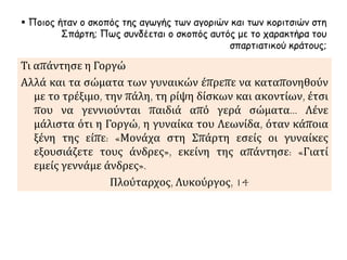 Ποιος ήταν ο σκοπός της αγωγής των αγοριών και των κοριτσιών στη 
Σπάρτη; Πως συνδέεται ο σκοπός αυτός με το χαρακτήρα του 
σπαρτιατικού κράτους; 
Τι απάντησε η Γοργώ 
Αλλά και τα σώματα των γυναικών έπρεπε να καταπονηθούν 
με το τρέξιμο, την πάλη, τη ρίψη δίσκων και ακοντίων, έτσι 
που να γεννιούνται παιδιά από γερά σώματα… Λένε 
μάλιστα ότι η Γοργώ, η γυναίκα του Λεωνίδα, όταν κάποια 
ξένη της είπε: «Μονάχα στη Σπάρτη εσείς οι γυναίκες 
εξουσιάζετε τους άνδρες», εκείνη της απάντησε: «Γιατί 
εμείς γεννάμε άνδρες». 
Πλούταρχος, Λυκούργος, 14 
 