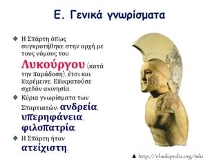 Ε. Γενικά γνωρίσματα 
Η Σπάρτη όπως 
συγκροτήθηκε στην αρχή με 
τους νόμους του 
Λυκούργου (κατά 
την παράδοση), έτσι και 
παρέμεινε. Επικρατούσε 
σχεδόν ακινησία. 
Κύρια γνωρίσματα των 
Σπαρτιατών: ανδρεία, 
υπερηφάνεια, 
φιλοπατρία. 
Η Σπάρτη ήταν 
ατείχιστη. 
▲ http://el.wikipedia.org/wiki 
 