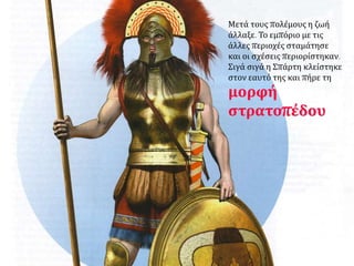 Μετά τους πολέμους η ζωή 
άλλαξε. Το εμπόριο με τις 
άλλες περιοχές σταμάτησε 
και οι σχέσεις περιορίστηκαν. 
Σιγά σιγά η Σπάρτη κλείστηκε 
στον εαυτό της και πήρε τη 
μορφή 
στρατοπέδου 
 