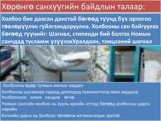 Хөрөнгө санхүүгийн байдлын талаар:
Холбоо бие даасан данстай бөгөөд түүнд бүх орлогоо
төвлөрүүлэн гүйлгээндоруулна. Холбооны сан байгуулах
бөгөөд түүнийг: Шагнал, стипенди бий болгох Номын
санчдад тусламж үзүүлэхУралдаан, тэмцээний шагнал




 Холбооны өдөр тутмын ажлын зардал
Холбооны шугамаар гадаад дотоодод томилолтоор явах зардалд
Холбооноос зохих хандив өгнө.
Номын сангийн холбоо нь хууль эрхийн этгээд бөгөөд холбооны дарга
нарийн
бичгийн дарга нь Холбоог төлөөлж итгэмжлэгдэх эрхтэй.
 