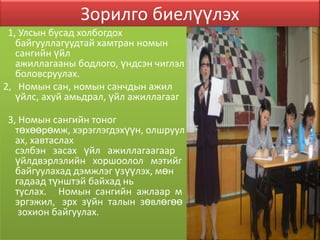 Зорилго биелүүлэх
 1, Улсын бусад холбогдох
   байгууллагуудтай хамтран номын
   сангийн үйл
   ажиллагааны бодлого, үндсэн чиглэл
   боловсруулах.
2, Номын сан, номын санчдын ажил
   үйлс, ахуй амьдрал, үйл ажиллагааг

3, Номын сангийн тоног
  төхөөрөмж, хэрэглэгдэхүүн, олшруул
  ах, хавтаслах
  сэлбэн засах үйл ажиллагаагаар
  үйлдвэрлэлийн хоршоолол мэтийг
  байгуулахад дэмжлэг үзүүлэх, мөн
  гадаад түнштэй байхад нь
  туслах. Номын сангийн ажлаар м
  эргэжил, эрх зүйн талын зөвлөгөө
   зохион байгуулах.
 