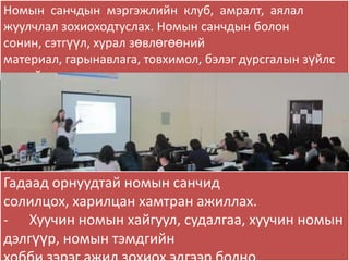 Номын санчдын мэргэжлийн клуб, амралт, аялал
жуулчлал зохиоходтуслах. Номын санчдын болон
сонин, сэтгүүл, хурал зөвлөгөөний
материал, гарынавлага, товхимол, бэлэг дурсгалын зүйлс
зэргийг хэвлүүлэх.
-




Гадаад орнуудтай номын санчид
солилцох, харилцан хамтран ажиллах.
- Хуучин номын хайгуул, судалгаа, хуучин номын
дэлгүүр, номын тэмдгийн
 