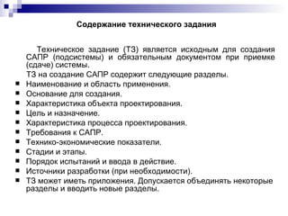 Содержание технического задания Техническое задание (ТЗ) является исходным для создания САПР (подсистемы) и обязательным документом при приемке (сдаче) системы. ТЗ на создание САПР содержит следующие разделы. Наименование и область применения. Основание для создания. Характеристика объекта проектирования. Цель и назначение. Характеристика процесса проектирования. Требования к САПР. Технико-экономические показатели. Стадии и этапы. Порядок испытаний и ввода в действие. Источники разработки (при необходимости). ТЗ может иметь приложения. Допускается объединять некоторые разделы и вводить новые разделы. 
