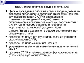 Цель и этапы работ при вводе в действие АС Целью проведения работ на стадии ввода в действие является определение возможности промышленного функционирования САПР и определение фактических (на данной стадии) технико-экономических показателей системы, соответствия САПР техническому заданию и требования нормативно-технической документации. Стадия ”Ввод в действие” в общем случае включает следующие этапы: проведение опытного функционирования (опытной эксплуатации) САПР; проведение приемочных испытаний; устранение замечаний, выявленных при испытаниях САПР; приемка САПР в промышленное функционирование (промышленную эксплуатацию). 