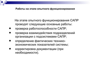 Работы на этапе опытного функционирования На этапе опытного функционирования САПР проводят следующие основные работы: проверка работоспособности САПР; проверка взаимодействия подразделений организации с подсистемами САПР; определение фактических технико-экономических показателей системы; корректировка документации (при необходимости). 