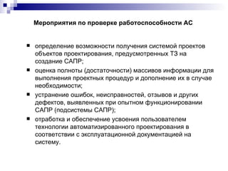 Мероприятия по проверке работоспособности АС определение возможности получения системой проектов объектов проектирования, предусмотренных ТЗ на создание САПР; оценка полноты (достаточности) массивов информации для выполнения проектных процедур и дополнение их в случае необходимости; устранение ошибок, неисправностей, отзывов и других дефектов, выявленных при опытном функционировании САПР (подсистемы САПР); отработка и обеспечение усвоения пользователем технологии автоматизированного проектирования в соответствии с эксплуатационной документацией на систему. 
