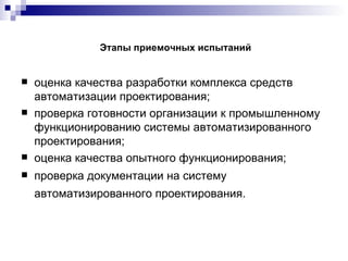 Этапы приемочных испытаний оценка качества разработки комплекса средств автоматизации проектирования; проверка готовности организации к промышленному функционированию системы автоматизированного проектирования; оценка качества опытного функционирования; проверка документации на систему автоматизированного проектирования. 
