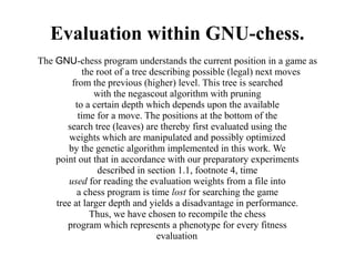 Evaluation within GNU-chess.
The GNU-chess program understands the current position in a game as
             the root of a tree describing possible (legal) next moves
         from the previous (higher) level. This tree is searched
                with the negascout algorithm with pruning
          to a certain depth which depends upon the available
           time for a move. The positions at the bottom of the
       search tree (leaves) are thereby first evaluated using the
        weights which are manipulated and possibly optimized
        by the genetic algorithm implemented in this work. We
    point out that in accordance with our preparatory experiments
                 described in section 1.1, footnote 4, time
        used for reading the evaluation weights from a file into
          a chess program is time lost for searching the game
    tree at larger depth and yields a disadvantage in performance.
               Thus, we have chosen to recompile the chess
       program which represents a phenotype for every fitness
                                  evaluation.
 