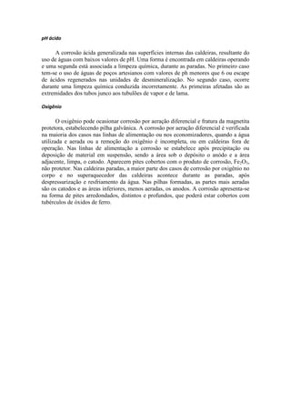 pH ácido

     A corrosão ácida generalizada nas superfícies internas das caldeiras, resultante do
uso de águas com baixos valores de pH. Uma forma é encontrada em caldeiras operando
e uma segunda está associada a limpeza química, durante as paradas. No primeiro caso
tem-se o uso de águas de poços artesianos com valores de ph menores que 6 ou escape
de ácidos regenerados nas unidades de desmineralização. No segundo caso, ocorre
durante uma limpeza química conduzida incorretamente. As primeiras afetadas são as
extremidades dos tubos junco aos tubulões de vapor e de lama.

Oxigênio

       O oxigênio pode ocasionar corrosão por aeração diferencial e fratura da magnetita
protetora, estabelecendo pilha galvânica. A corrosão por aeração diferencial é verificada
na maioria dos casos nas linhas de alimentação ou nos economizadores, quando a água
utilizada e aerada ou a remoção do oxigênio é incompleta, ou em caldeiras fora de
operação. Nas linhas de alimentação a corrosão se estabelece após precipitação ou
deposição de material em suspensão, sendo a área sob o depósito o anódo e a área
adjacente, limpa, o catodo. Aparecem pites cobertos com o produto de corrosão, Fe2O3,
não protetor. Nas caldeiras paradas, a maior parte dos casos de corrosão por oxigênio no
corpo e no superaquecedor das caldeiras acontece durante as paradas, após
despressurização e resfriamento da água. Nas pilhas formadas, as partes mais aeradas
são os catodos e as áreas inferiores, menos aeradas, os anodos. A corrosão apresenta-se
na forma de pites arredondados, distintos e profundos, que poderá estar cobertos com
tubérculos de óxidos de ferro.
 
