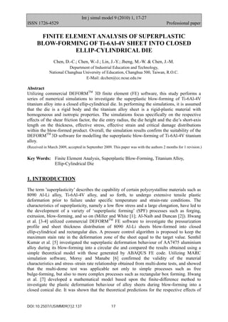 Int j simul model 9 (2010) 1, 17-27
ISSN 1726-4529                                                                         Professional paper

       FINITE ELEMENT ANALYSIS OF SUPERPLASTIC
      BLOW-FORMING OF Ti-6Al-4V SHEET INTO CLOSED
                 ELLIP-CYLINDRICAL DIE
                Chen, D.-C.; Chen, W.-J.; Lin, J.-Y.; Jheng, M.-W. & Chen, J.-M.
                        Department of Industrial Education and Technology,
             National Changhua University of Education, Changhua 500, Taiwan, R.O.C.
                                E-Mail: dcchen@cc.ncue.edu.tw

Abstract
Utilizing commercial DEFORMTM 3D finite element (FE) software, this study performs a
series of numerical simulations to investigate the superplastic blow-forming of Ti-6Al-4V
titanium alloy into a closed ellip-cylindrical die. In performing the simulations, it is assumed
that the die is a rigid body and the titanium alloy sheet is a rigid-plastic material with
homogeneous and isotropic properties. The simulations focus specifically on the respective
effects of the shear friction factor, the die entry radius, the die height and the die’s short-axis
length on the thickness, effective stress, effective strain and critical damage distributions
within the blow-formed product. Overall, the simulation results confirm the suitability of the
DEFORMTM 3D software for modelling the superplastic blow-forming of Ti-6Al-4V titanium
alloy.
(Received in March 2009, accepted in September 2009. This paper was with the authors 2 months for 1 revision.)


Key Words: Finite Element Analysis, Superplastic Blow-Forming, Titanium Alloy,
           Ellip-Cylindrical Die


1. INTRODUCTION
The term ’superplasticity’ describes the capability of certain polycrystalline materials such as
8090 Al-Li alloy, Ti-6Al-4V alloy, and so forth, to undergo extensive tensile plastic
deformation prior to failure under specific temperature and strain-rate conditions. The
characteristics of superplasticity, namely a low flow stress and a large elongation, have led to
the development of a variety of ‘superplastic forming’ (SPF) processes such as forging,
extrusion, blow-forming, and so on (Miller and White [1]; Al-Naib and Duncan [2]). Hwang
et al. [3-4] utilized commercial DEFORMTM FE software to investigate the pressurization
profile and sheet thickness distribution of 8090 Al-Li sheets blow-formed into closed
ellip-cylindrical and rectangular dies. A pressure control algorithm is proposed to keep the
maximum stain rate in the deformation zone of the sheet equal to the target value. Senthil
Kumar et al. [5] investigated the superplastic deformation behaviour of AA7475 aluminium
alloy during its blow-forming into a circular die and compared the results obtained using a
simple theoretical model with those generated by ABAQUS FE code. Utilizing MARC
simulation software, Morsy and Manabe [6] confirmed the validity of the material
characteristics and stress–strain rate relationship obtained from multi-dome tests, and showed
that the multi-dome test was applicable not only to simple processes such as free
bulge-forming, but also to more complex processes such as rectangular box forming. Hwang
et al. [7] developed a mathematical model based upon the finite-difference method to
investigate the plastic deformation behaviour of alloy sheets during blow-forming into a
closed conical die. It was shown that the theoretical predictions for the respective effects of


DOI:10.2507/IJSIMM09(1)2.137                         17
 