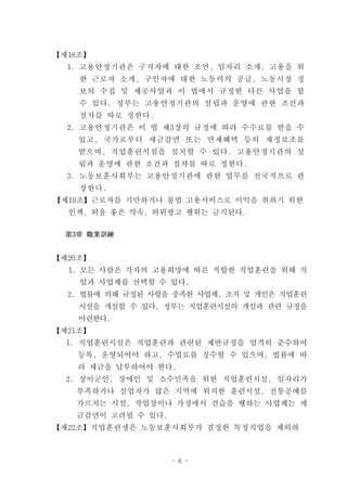 【제18조】
  1. 고용안정기관은 구직자에 대한 조언, 일자리 소개, 고용을 위
    한 근로자 소개, 구인자에 대한 노동력의 공급, 노동시장 정
    보의 수집 및 제공사업과 이 법에서 규정한 다른 사업을 할
    수 있다. 정부는 고용안정기관의 설립과 운영에 관한 조건과
    절차를 따로 정한다.
  2. 고용안정기관은 이 법 제3장의 규정에 따라 수수료를 받을 수
    있고, 국가로부터 세금감면 또는 면제혜택 등의 재정보조를
    받으며, 직업훈련시설을 설치할 수 있다. 고용안정기관의 설
    립과 운영에 관한 조건과 절차를 따로 정한다.
  3. 노동보훈사회부는 고용안정기관에 관한 업무를 전국적으로 관
    장한다.
【제19조】근로자를 기만하거나 불법 고용서비스로 이익을 취하기 위한
  인책, 허울 좋은 약속, 허위광고 행위는 금지된다.

  第3章 職業訓練


【제20조】
  1. 모든 사람은 각자의 고용희망에 따른 적합한 직업훈련을 위해 직
    업과 사업체를 선택할 수 있다.
  2. 법률에 의해 규정된 사항을 충족한 사업체, 조직 및 개인은 직업훈련
    시설을 개설할 수 있다. 정부는 직업훈련시설의 개설과 관련 규정을
    마련한다.
【제21조】
  1. 직업훈련시설은 직업훈련과 관련된 제반규정을 엄격히 준수하여
    등록, 운영되어야 하고, 수업료를 징수할 수 있으며, 법률에 따
    라 세금을 납부하여야 한다.
  2. 상이군인, 장애인 및 소수민족을 위한 직업훈련시설, 일자리가
   부족하거나 실업자가 많은 지역에 위치한 훈련시설, 전통공예를
   가르치는 시설, 작업장이나 가정에서 견습을 행하는 사업체는 세
   금감면이 고려될 수 있다.
【제22조】직업훈련생은 노동보훈사회부가 결정한 특정직업을 제외하



                    - 6 -
 