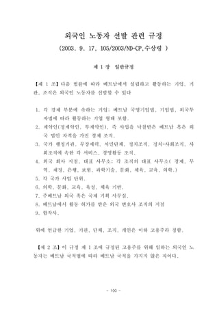 외국인 노동자 선발 관련 규정
      (2003. 9. 17, 105/2003/ND-CP,수상령 )


                 제 1 장   일반규정


【제 1 조】다음 법률에 따라 베트남에서 설립하고 활동하는 기업, 기
관, 조직은 외국인 노동자를 선발할 수 있다


1. 각 경제 부분에 속하는 기업; 베트남 국영기업법, 기업법, 외국투
  자법에 따라 활동하는 기업 형태 포함.
2. 계약인(정계약인, 부계약인), 즉 사업을 낙찰받은 베트남 혹은 외
  국 법인 자격을 가진 경제 조직.
3. 국가 행정기관, 무장세력, 시민단체, 정치조직, 정치-사회조직, 사
  회조직에 속한 각 서비스, 경영활동 조직.
4. 외국 회사 지점, 대표 사무소; 각 조직의 대표 사무소( 경제, 무
  역, 재정, 은행, 보험, 과학기술, 문화, 체육, 교육, 의학.)
5. 각 국가 사업 단위.
6. 의학, 문화, 교육, 육성, 체육 기반.
7. 주베트남 외국 혹은 국제 기획 사무실.
8. 베트남에서 활동 허가를 받은 외국 변호사 조직의 지점
9. 합작사.


위에 언급한 기업, 기관, 단체, 조직, 개인은 이하 고용주라 칭함.


【제 2 조】이 규정 제 1 조에 규정된 고용주를 위해 일하는 외국인 노
동자는 베트남 국적법에 따라 베트남 국적을 가지지 않은 자이다.




                    - 100 -
 