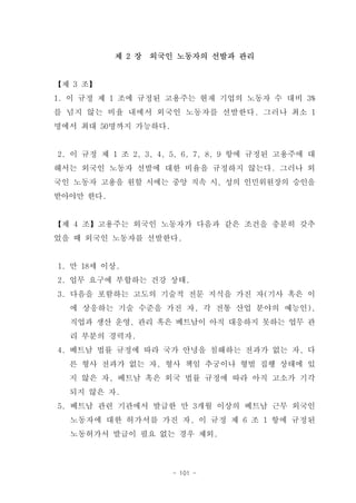 제 2 장   외국인 노동자의 선발과 관리


【제 3 조】
1. 이 규정 제 1 조에 규정된 고용주는 현재 기업의 노동자 수 대비 3%
를 넘지 않는 비율 내에서 외국인 노동자를 선발한다. 그러나 최소 1
명에서 최대 50명까지 가능하다.


2. 이 규정 제 1 조 2, 3, 4, 5, 6, 7, 8, 9 항에 규정된 고용주에 대
해서는 외국인 노동자 선발에 대한 비율을 규정하지 않는다. 그러나 외
국인 노동자 고용을 원할 시에는 중앙 직속 시, 성의 인민위원장의 승인을
받아야만 한다.


【제 4 조】고용주는 외국인 노동자가 다음과 같은 조건을 충분히 갖추
었을 때 외국인 노동자를 선발한다.


1. 만 18세 이상.
2. 업무 요구에 부합하는 건강 상태.
3. 다음을 포함하는 고도의 기술적 전문 지식을 가진 자(기사 혹은 이
  에 상응하는 기술 수준을 가진 자, 각 전통 산업 분야의 예능인),
  직업과 생산 운영, 관리 혹은 베트남이 아직 대응하지 못하는 업무 관
  리 부분의 경력자.
4. 베트남 법률 규정에 따라 국가 안녕을 침해하는 전과가 없는 자, 다
  른 형사 전과가 없는 자, 형사 책임 추궁이나 형벌 집행 상태에 있
  지 않은 자, 베트남 혹은 외국 법률 규정에 따라 아직 고소가 기각
  되지 않은 자.
5. 베트남 관련 기관에서 발급한 만 3개월 이상의 베트남 근무 외국인
  노동자에 대한 허가서를 가진 자, 이 규정 제 6 조 1 항에 규정된
  노동허가서 발급이 필요 없는 경우 제외.



                      - 101 -
 