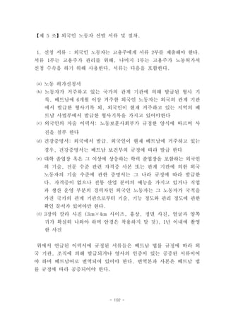 【제 5 조】외국인 노동자 선발 서류 및 절차.


1. 신청 서류 : 외국인 노동자는 고용주에게 서류 2부를 제출해야 한다.
서류 1부는 고용주가 관리를 위해, 나머지 1부는 고용주가 노동허가서
신청 수속을 하기 위해 사용한다. 서류는 다음을 포함한다.


⒜ 노동 허가신청서
⒝ 노동자가 거주하고 있는 국가의 관계 기관에 의해 발급된 형사 기
  록. 베트남에 6개월 이상 거주한 외국인 노동자는 외국의 관계 기관
  에서 발급한 형사기록 외, 외국인이 현재 거주하고 있는 지역의 베
  트남 사법부에서 발급한 형사기록을 가지고 있어야한다
⒞ 외국인의 자술 이력서: 노동보훈사회부가 규정한 양식에 따르며 사
  진을 첨부 한다
⒟ 건강증명서: 외국에서 발급. 외국인이 현재 베트남에 거주하고 있는
  경우, 건강증명서는 베트남 보건부의 규정에 따라 발급 한다
⒠ 대학 졸업장 혹은 그 이상에 상응하는 학력 졸업장을 포함하는 외국인
  의 기술, 전문 수준 관련 자격증 사본 또는 관계 기관에 의한 외국
  노동자의 기술 수준에 관한 증명서는 그 나라 규정에 따라 발급한
  다. 자격증이 없으나 전통 산업 분야의 예능을 가지고 있거나 직업
  과 생산 운영 부분의 경력자인 외국인 노동자는 그 노동자가 국적을
  가진 국가의 관계 기관으로부터 기술, 기능 정도와 관리 정도에 관한
  확인 문서가 있어야만 한다.
⒡ 3장의 칼라 사진 (3㎝×4㎝ 사이즈, 흉상, 정면 사진, 얼굴과 양쪽
  귀가 확실히 나와야 하며 안경은 착용하지 말 것), 1년 이내에 촬영
  한 사진


위에서 언급된 이력서에 규정된 서류들은 베트남 법률 규정에 따라 외
국 기관, 조직에 의해 발급되거나 영사의 인증이 있는 공증된 서류이어
야 하며 베트남어로 번역되어 있어야 한다. 번역본과 사본은 베트남 법
률 규정에 따라 공증되어야 한다.




                    - 102 -
 