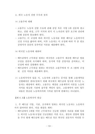 2. 외국 노동자 선발 수속과 절차


⒜ 고용주에 대해


- 고용주는 노동자 선발 수요에 관해 중앙 혹은 지방 3개 신문에 광고
 하고, 선발 과정, 근무 시작과 퇴직 시 노사간의 업무 요구와 권리에
 관해 충분히 통보해야 한다.
- 고용주는 이 규정에 따라 외국인 노동자를 위한 베트남 노동허가서
 신청 수속을 밟아야 하며, 이후 노동자는 이 규정에 따라 각 종 필요
 증명서가 충분히 갖추어진 서류를 제출해야 한다.


⒝ 외국인 노동자에 대하여


- 베트남에서 근무하길 원하는 외국인은 고용주가 제공한 베트남 법률
 규정을 충분히 숙지해야 하며, 동시에 각종 증명서를 준비하고, 이
 규정에 따라 실현해야 한다.
- 베트남에서 근무하길 원하는 외국인은 고용주에게 이 조 1항에 규정
 된   신청 서류를 제출해야 한다.


⒞ 노동허가서가 있을 시, 노동자와 고용주는 문서를 통해 고용계약을
  진행해야만 한다(일하기 위해 외국에서 베트남에 입국한 외국인 노
  동자는 대상에서 제외). 고용주는 체결된 고용계약서 사본을 노동허
  가서를 발급한 기관에 송부할 책임이 있다. 고용계약서 내의 업무
  내용은 발급된 노동허가서에 기록된 업무에 반해서는 아니된다.


【제 6 조】노동허가서 발급


1. 주 베트남 기업, 기관, 조직에서 일하는 외국인 노동자는 노동허가
서가 있어야만 한다. 다음 대상은 제외:
- 베트남에서 3개월 미만 근무하거나 긴급한 상황의 처리를 위해 일하
 는 외국인 노동자(규정된 긴급상황은 각종 사고, 생산과 경영에 영향
 을 주나 현재 베트남에 있는 베트남 혹은 외국인 전문가가 처리할 수


                   - 103 -
 