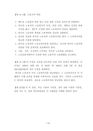 【제 18 조】 고용주의 책임


1. 베트남 노동법과 관련 있는 다른 법률 규정을 올바르게 실현한다.
2. 외국인 노동자의 노동허가서 신청, 연장 신청, 재발급 신청을 위한
   수속을 밟고, 재무부 규정에 따라 노동허가서 비용을 제출한다.
3. 외국인 노동자와 체결한 고용계약을 충실히 실현한다.
4. 효력을 상실한 외국인 노동자의 노동허가서를 받아 그 노동허가서를
   발급한 기관에 반납한다.
5. 외국인 노동자의 노동신청서류를 관리하고, 동시에 외국이 노동자와
   관련된 각종 증명서를 보충해야만 한다.
6. 기업, 기관, 조직에서 근무하는 외국인 노동자를 관리한다.
7. 노동보훈사회부의 규정에 따라 고용주의 고용현황을 보고한다.


【제 19 조】이 규정은 공포한 날로부터 15일 이후 효력이 발생한다. 이
규정은 1996년 10월 3일 자 58/CP 와 1999년 12월 3일 자 번호
169/1999/ND-CP 정부 규정을 대체한다.
외국인 노동자가 이미 노동허가서를 발급받았고 그 노동허가서가 이 시
행령이 시행 효력을 발생한 이후까지도 유효한 경우, 기존의 노동허가서
는 여전히 유효하며, 새로운 노동허가서를 발급받을 필요가 없다.


【제 20조】각 부 장관, 부급 기관의 기관장, 정부 산하 기관의 기관장,
중앙 직속 시, 성의 인민위원장은 이 시행령을 이행할 책임이 있다.




                      - 108 -
 