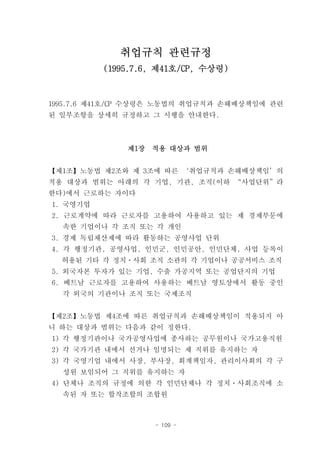 취업규칙 관련규정
          (1995.7.6, 제41호/CP, 수상령)



1995.7.6 제41호/CP 수상령은 노동법의 취업규칙과 손해배상책임에 관련
된 일부조항을 상세히 규정하고 그 시행을 안내한다.



              제1장   적용 대상과 범위


【제1조】노동법 제2조와 제 3조에 따른 ‘취업규칙과 손해배상책임’의
적용 대상과 범위는 아래의 각 기업, 기관, 조직(이하 “사업단위”라
한다)에서 근로하는 자이다
1. 국영기업
2. 근로계약에 따라 근로자를 고용하여 사용하고 있는 제 경제부문에
  속한 기업이나 각 조직 또는 각 개인
3. 경제 독립채산제에 따라 활동하는 공영사업 단위
4. 각 행정기관, 공영사업, 인민군, 인민공안, 인민단체, 사업 등록이
  허용된 기타 각 정치ㆍ사회 조직 소관의 각 기업이나 공공서비스 조직
5. 외국자본 투자가 있는 기업, 수출 가공지역 또는 공업단지의 기업
6. 베트남 근로자를 고용하여 사용하는 베트남 영토상에서 활동 중인
  각 외국의 기관이나 조직 또는 국제조직


【제2조】노동법 제4조에 따른 취업규칙과 손해배상책임이 적용되지 아
니 하는 대상과 범위는 다음과 같이 정한다.
1) 각 행정기관이나 국가공영사업에 종사하는 공무원이나 국가고용직원
2) 각 국가기관 내에서 선거나 임명되는 제 직위를 유지하는 자
3) 각 국영기업 내에서 사장, 부사장, 회계책임자, 관리이사회의 각 구
  성원 보임되어 그 직위를 유지하는 자
4) 단체나 조직의 규정에 의한 각 인민단체나 각 정치ㆍ사회조직에 소
  속된 자 또는 합작조합의 조합원



                    - 109 -
 