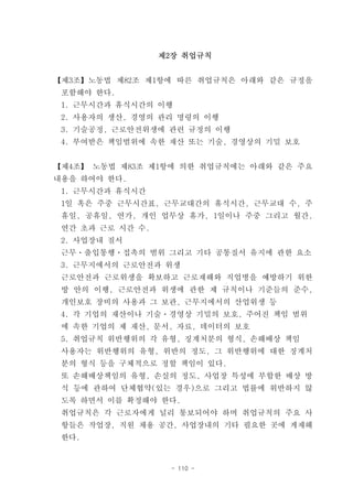 제2장 취업규칙


【제3조】노동법 제82조 제1항에 따른 취업규칙은 아래와 같은 규정을
 포함해야 한다.
 1. 근무시간과 휴식시간의 이행
 2. 사용자의 생산, 경영의 관리 명령의 이행
 3. 기술공정, 근로안전위생에 관련 규정의 이행
 4. 부여받은 책임범위에 속한 재산 또는 기술, 경영상의 기밀 보호


【제4조】 노동법 제83조 제1항에 의한 취업규칙에는 아래와 같은 주요
내용을 하여야 한다.
 1. 근무시간과 휴식시간
 1일 혹은 주중 근무시간표, 근무교대간의 휴식시간, 근무교대 수, 주
 휴일, 공휴일, 연가, 개인 업무상 휴가, 1일이나 주중 그리고 월간,
 연간 초과 근로 시간 수.
 2. 사업장내 질서
 근무ㆍ출입통행ㆍ접촉의 범위 그리고 기타 공통질서 유지에 관한 요소
 3. 근무지에서의 근로안전과 위생
 근로안전과 근로위생을 확보하고 근로재해와 직업병을 예방하기 위한
 방 안의 이행, 근로안전과 위생에 관한 제 규칙이나 기준들의 준수,
 개인보호 장비의 사용과 그 보관, 근무지에서의 산업위생 등
 4. 각 기업의 재산이나 기술ㆍ경영상 기밀의 보호, 주어진 책임 범위
 에 속한 기업의 제 재산, 문서, 자료, 데이터의 보호
 5. 취업규칙 위반행위의 각 유형, 징계처분의 형식, 손해배상 책임
 사용자는 위반행위의 유형, 위반의 정도, 그 위반행위에 대한 징계처
 분의 형식 등을 구체적으로 정할 책임이 있다.
 또 손해배상책임의 유형, 손실의 정도, 사업장 특성에 부합한 배상 방
 식 등에 관하여 단체협약(있는 경우)으로 그리고 법률에 위반하지 않
 도록 하면서 이를 확정해야 한다.
 취업규칙은 각 근로자에게 널리 통보되어야 하며 취업규칙의 주요 사
 항들은 작업장, 직원 채용 공간, 사업장내의 기타 필요한 곳에 게재해
 한다.


                   - 110 -
 