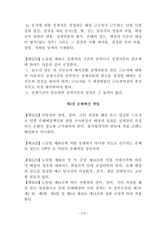 b) 문서에 의한 징계처분 결정에는 해당 근로자가 근무하는 단위 사업
장의 명칭, 결정을 내린 일시(연, 월, 일), 당사자의 성명과 직업, 취업
규칙 위반의 내용, 징계처분의 형식, 손해의 정도, 배상의 수준과 배상
의 방식(있는 경우) 그리고 그 결정의 시행 개시일, 결정한 자의 서명,
성명, 직위를 상세히 기재한다.


【제12조】노동법 제88조 징계처리 기간의 단축이나 징계처분의 말소에
대 하여는 다음과 같이 규정한다.
1. 보수가 낮은 타 직무로의 배치전환 징계처분을 받은 근로자에 대하
여 사용자가 징계기간의 단축이나 징계처분의 말소를 결정할 때에는 문
서로써 결정을 하여야 하며, 근로자를 기 체결하였던 근로계약상의 종전
직무로 복귀 배치하여야 한다.
2. 징계기간이 종료하면 징계처분의 결정은 그 효력이 없다.


               제3장 손해배상 책임


【제13조】사업장의 장비, 설비, 기타 자산을 훼손 또는 망실한 근로자
로 인한 손해배상책임에 관한 조사판정과 배상의 결정은 실제상의 과실
이나 손해의 정도에 근거하여야 한다. 불가항력적인 원인에 의한 손해는
배상하지 아니한다.


【제14조】노동법 제89조에 의한 중대하지 아니한 것으로 간주되는 손해
의 정도는 5백만 동 미만의 손해액인 경우이다


【제15조】노동법 제90조 및 이 규정 제14조의 시장 시세가격에 따른
각 배상의 경우에 대하여는 취업규칙 안에 규정되어야 한다. 손해 배상
의 정도를 결정할 때는 당사자의 가정환경, 친지, 재산 상태까지도 고려
할 필요가 있다.
【제16조】노동법 제91조에 따른 사업장의 장비, 설비, 기타 자산을 훼
손 또는 망실함으로 인한 손해배상의 처리 절차는 이 정부수상령 제7조
제2 항, 제3항, 제4항 및 제8조 제10조 제11조에 정한 규정에 따라 적용
한다.


                    - 114 -
 