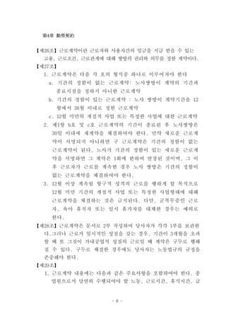 第4章 勤勞契約


【제26조】근로계약이란 근로자와 사용자간의 임금을 지급 받을 수 있는
  고용, 근로조건, 근로관계에 대해 쌍방의 권리와 의무를 정한 계약이다.
【제27조】
  1. 근로계약은 다음 각 호의 형식중 하나로 이루어져야 한다
   a. 기간의 정함이 없는 근로계약: 노사쌍방이 계약의 기간과
     종료시점을 정하지 아니한 근로계약
   b. 기간의 정함이 있는 근로계약 : 노사 쌍방이 계약기간을 12
     월에서 36월 이내로 정한 근로계약
   c. 12월 미만의 계절적 사업 또는 특정한 사업에 대한 근로계약
  2. 제1항 b호 및 c호 근로계약의 기간이 종료된 후 노사쌍방은
    30일 이내에 재계약을 체결하여야 한다. 만약 새로운 근로계
    약이 서명되지 아니하면 구 근로계약은 기간의 정함이 없는
    근로계약이 된다. 노사가 기간의 정함이 있는 새로운 근로계
    약을 서명하면 그 계약은 1회에 한하여 연장된 것이며, 그 이
    후 근로자가 근로를 계속한 경우 노사 쌍방은 기간의 정함이
    없는 근로계약을 체결하여야 한다.
  3. 12월 이상 계속될 항구적 성격의 근로를 행하게 할 목적으로
    12월 미만 기간의 계절적 사업 또는 특정한 사업형태에 대해
    근로계약을 체결하는 것은 금지된다. 다만, 군복무중인 근로
    자, 육아 휴직자 또는 일시 휴가자를 대체한 경우는 예외로
    한다.
【제28조】근로계약은 문서로 2부 작성하여 당사자가 각각 1부를 보관한
  다.그러나 근로가 일시적인 성질을 갖는 경우, 기간이 3개월을 초과
  할 때 또 그것이 가내공업적 성질의 근로일 때 계약은 구두로 행해
  질 수 있다. 구두로 체결한 경우에도 당사자는 노동법규의 규정을
  존중해야 한다.
【제29조】
  1. 근로계약 내용에는 다음과 같은 주요사항을 포함하여야 한다. 종
    업원으로서 당연히 수행되어야 할 노동, 근로시간, 휴식시간, 급


                   - 8 -
 