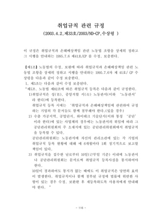 취업규칙 관련 규정
          (2003.4.2,제33호/2003/ND-CP,수상령 )



이 규정은 취업규칙과 손해배상책임 관련 노동법 조항을 상세히 정하고
그 시행을 안내하는 1995.7.6 제41호/CP 를 수정, 보충한다.


【제1조】노동법의 수정, 보완에 따라 취업규칙과 손해배상책임 관련 노
동법 조항을 상세히 정하고 시행을 안내하는 1995.7.6자 제 41호/ CP 수
상령을 다음과 같이 수정 보충한다.
1. 제5조는 다음과 같이 수정 보충된다.
“제5조. 노동법 제82조에 따른 취업규칙 등록은 다음과 같이 규정한다.
  1)취업규칙은 성(省), 중앙직할 시(市) 노동관서(이하 ‘노동관서’
   라 한다)에 등록한다.
   취업규칙 등록 시에는 ‘취업규칙과 손해배상책임에 관련하여 규정
   하는 기업의 각 문서들도 함께 첨부해야 한다.(있을 경우)
  2) 수출 가공지역, 공업단지, 하이테크 기술단지(이하 통칭 ‘공단’
    이라 한다)에 있는 사업체의 경우에는 노동관서의 위임에 따라 그
    공단관리위원회의 주 소재지에 있는 공단관리위원회에서 취업규칙
    을 등록할 수 있다.
   공단관리위원회는 노동관서에 자신의 관리소관에 있는 각 기업의
   취업규칙 등록 현황에 대해 매 6개월마다 1회 정기적으로 보고할
   책임이 있다.
  3) 취업규칙을 접수한 날로부터 10일(근무일 기준) 이내에 노동관서
    나 공단관리위원회는 문서로써 취업규칙 등록사실을 통지하여야
    한다.
   10일이 경과하여도 통지가 없는 때에도 이 취업규칙은 당연히 효력
   이 발생한다. 취업규칙이나 함께 첨부된 규정에 법률에 위반한 사
   항이 있는 경우 수정, 보완한 후 재등록하도록 사용자에게 안내해
   야 한다.    ”




                       - 116 -
 